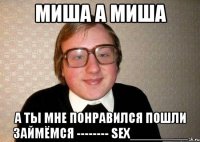 Миша а миша А ты мне понравился пошли займёмся -------- SEX________