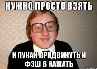 нужно просто взять и пукан придвинуть и фэш 6 нажать