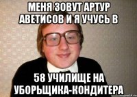 МЕНЯ ЗОВУТ АРТУР АВЕТИСОВ И Я УЧУСЬ В 58 УЧИЛИЩЕ НА УБОРЬЩИКА-КОНДИТЕРА