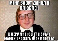 МЕНЯ ЗОВУТ ДАНИЛ Я ВЛЮБЛЁН В ЛЕРУ МНЕ 16 ЛЕТ Я БОГАТ МАМЕН БРОДЯГА ЕЁ СИМПОТЯГА