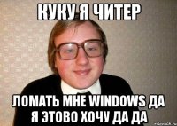 КУКУ я читер ломать мне WINDOWS ДА Я ЭТОВО ХОЧУ ДА ДА