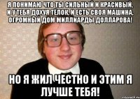 Я понимаю что ты сильный и красивый, и у тебя дохуя тёлок, и есть своя машина, огромный дом миллиарды долларова! Но я жил честно и этим я лучше тебя!