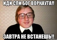 иди спи БОГ воркаута!! завтра не встанешь!!