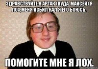 Здравствуйте,я Артак (Иуда-Маисей) Я лох,меня избил КАЛ я его боюсь. помогите мне я лох.