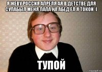 Я ЖЕВУ РОССИЯ АПРЕЛЯ АЯ В ДЕТСТВЕ ДЛЯ СУПАБЫЛ МЕНЯ ПАПА НА АБЕД ЕЛ Я ТОКОЙ :( Тупой