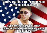 їхали з малою в метро обсирали вслух всіх пасажиров один оказався нашим - тепер солнєчні очки не знімаю шоб фінгал не видно було