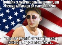 пойшли з америкосом на шопінг, він купив аірмакси за 150 долларов а я 10 пар туфлєй з острим носком, нічого в модє не понімають...