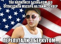 ТАК НАПИЛИСЯ З САНЬКОМ ШО ОТПИЗДИЛИ МУСОРА НА ТАЙМС СКВЕР ПЕРЕПУТАЛИ З БЕРКУТОМ...