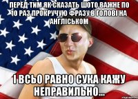перед тим як сказать шото важне по 10 раз прокручую фразу в голові на англіськом і всьо равно сука кажу неправильно...