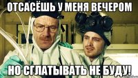 отсасёшь у меня вечером но сглатывать не буду!