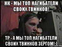 нк - мы топ нагибатели своих твинков! тр - а мы топ нагибатели своих твинков ЗЕРГОМ!:)