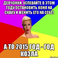 Девчонки, успевайте в этом году остановить коня на скаку и женить его на себе! А то 2015 год - год козла
