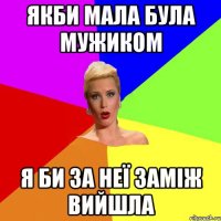 якби мала була мужиком я би за неї заміж вийшла