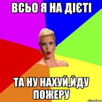 всьо я на дієті та ну нахуй,йду пожеру