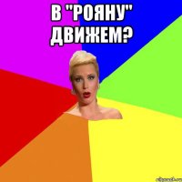 в "Рояну" движем? 
