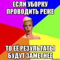 если уборку проводить реже то её результаты будут заметнее