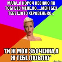 Мала..я короч незнаю як тобі без мене,но.....мені без тебе шото херовенько... ти ж моя Збоченка,я ж тебе люблю*