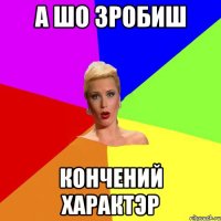 А шо зробиш кончений характэр