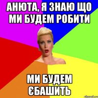 Анюта, я знаю що ми будем робити ми будем єбашить