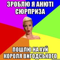 зроблю я Анюті сюрприза пошлю на хуй короля Вигодського