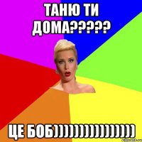 ТАНЮ ТИ ДОМА????? ЦЕ БОБ))))))))))))))))