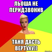 Льоша не перидзвонив Таня дасть вертуху))