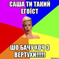 Саша ти такий егоїст шо бачу хоч з вертухи!!!!!