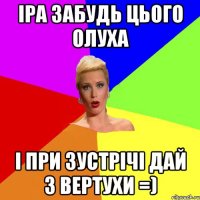 Іра забудь цього олуха і при зустрічі дай з вертухи =)