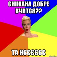 Сніжана добре вчится?? та нєєєєєє