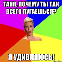 ТАНЯ, ПОЧЕМУ ТЫ ТАК ВСЕГО ПУГАЕШЬСЯ? Я УДИВЛЯЮСЬ!