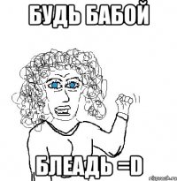 Будь бабой блеадь =D