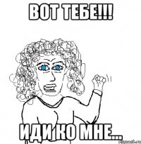 Вот тебе!!! Иди ко мне...