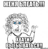 Женя блеать!!! хватит выебываться!!