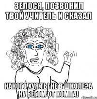 Зелося, позвонил твой учитель и сказал Какого хуя ты не в школе?а ну бегом от компа!