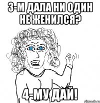 3-м дала ни один не женился? 4-му дай!