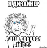 я дизайнер А чего добился ты???