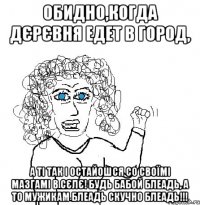 Обидно,когда дєрєвня едет в город, А ті так і остайошся со своїмі мазгамі в сєлє! Будь бабой блеадь, а то мужикам блеадь скучно блеадь!!!