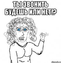 ты звонить будешь или нет!? 