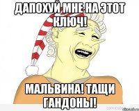 дапохуй мне на этот ключ! Мальвина! Тащи гандоны!