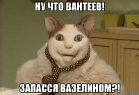 Ну что Вантеев! Запасся вазелином?!