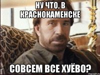 НУ ЧТО, В КРАСНОКАМЕНСКЕ СОВСЕМ ВСЕ ХУЁВО?