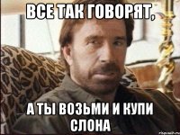 все так говорят, а ты возьми и купи слона