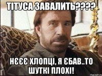 Тітуса завалить???? нєєє хлопці, я єбав..то шуткі плохі!