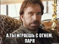  а ты играешь с огнем, паря