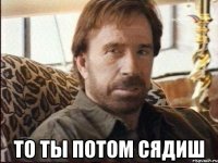  ТО ТЫ ПОТОМ СЯДИШ