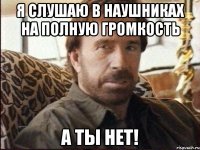 Я слушаю в наушниках на полную громкость А ты нет!