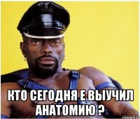  кто сегодня е выучил анатомию ?