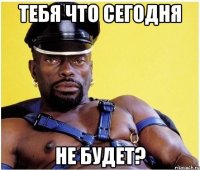 Тебя что сегодня Не будет?