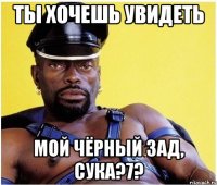 ТЫ ХОЧЕШЬ УВИДЕТЬ МОЙ ЧЁРНЫЙ ЗАД, СУКА?7?