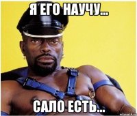 я его научу... сало есть...